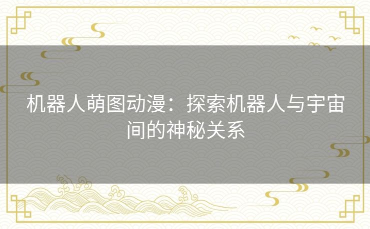 机器人萌图动漫:探索机器人与宇宙间的神秘关系 机器人萌图动漫:探索机器人与宇宙间的神秘关系