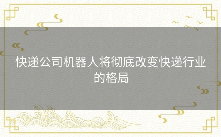 快递公司机器人将彻底改变快递行业的格局 快递公司机器人将彻底改变快递行业的格局