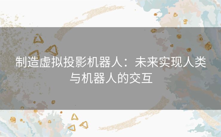 制造虚拟投影机器人:未来实现人类与机器人的交互 制造虚拟投影机器人:未来实现人类与机器人的交互