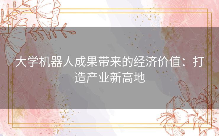 大学机器人成果带来的经济价值:打造产业新高地 大学机器人成果带来的经济价值:打造产业新高地