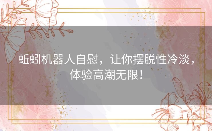 蚯蚓机器人自慰,让你摆脱性冷淡,体验高潮无限! 蚯蚓机器人自慰,让你摆脱性冷淡,体验高潮无限!