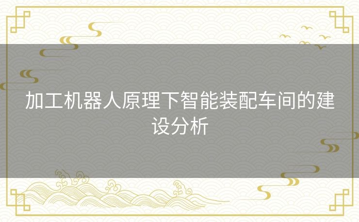 加工机器人原理下智能装配车间的建设分析 加工机器人原理下智能装配车间的建设分析