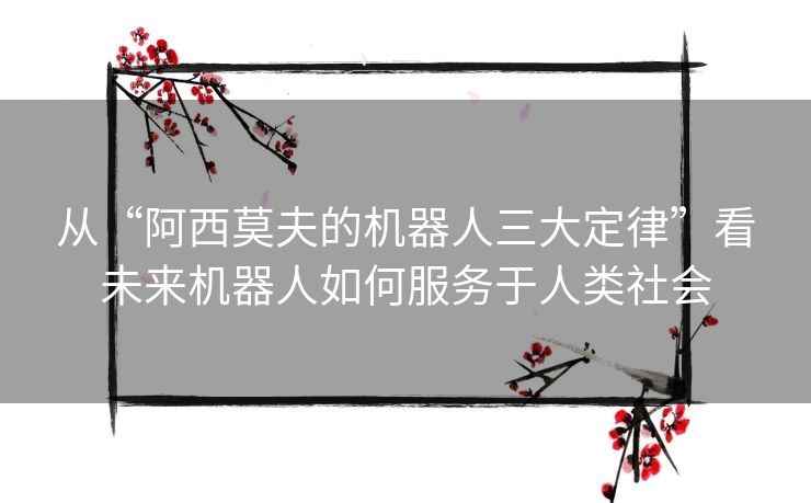 从“阿西莫夫的机器人三大定律”看未来机器人如何服务于人类社会 从“阿西莫夫的机器人三大定律”看未来机器人如何服务于人类社会