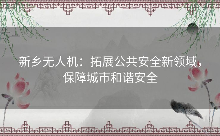 新乡无人机:拓展公共安全新领域,保障城市和谐安全 新乡无人机:拓展公共安全新领域,保障城市和谐安全