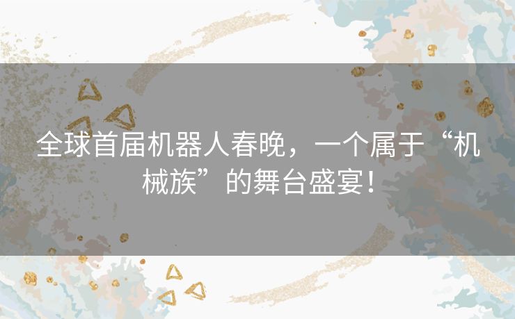 全球首届机器人春晚,一个属于“机械族”的舞台盛宴! 全球首届机器人春晚,一个属于“机械族”的舞台盛宴!