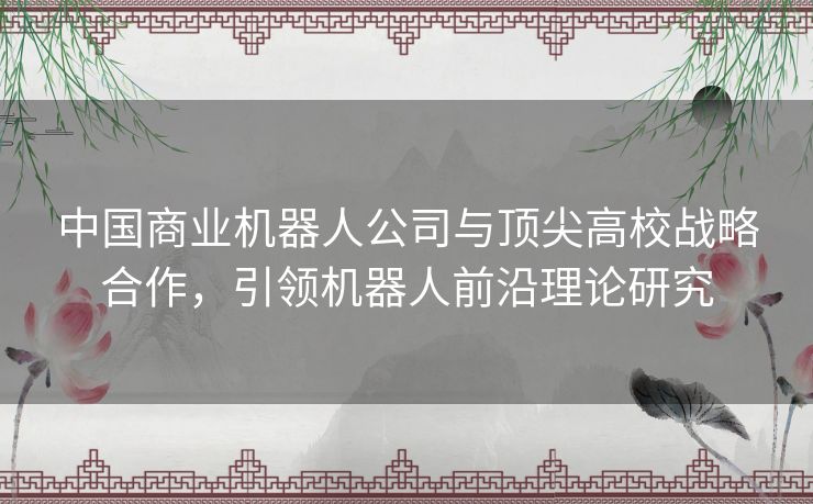 中国商业机器人公司与顶尖高校战略合作,引领机器人前沿理论研究 中国商业机器人公司与顶尖高校战略合作,引领机器人前沿理论研究