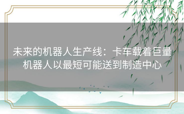 未来的机器人生产线:卡车载着巨量机器人以最短可能送到制造中心 未来的机器人生产线:卡车载着巨量机器人以最短可能送到制造中心