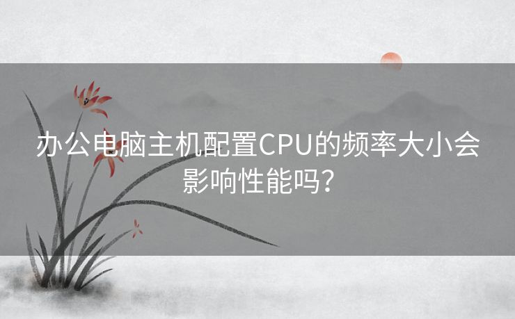 办公电脑主机配置CPU的频率大小会影响性能吗? 办公电脑主机配置CPU的频率大小会影响性能吗?