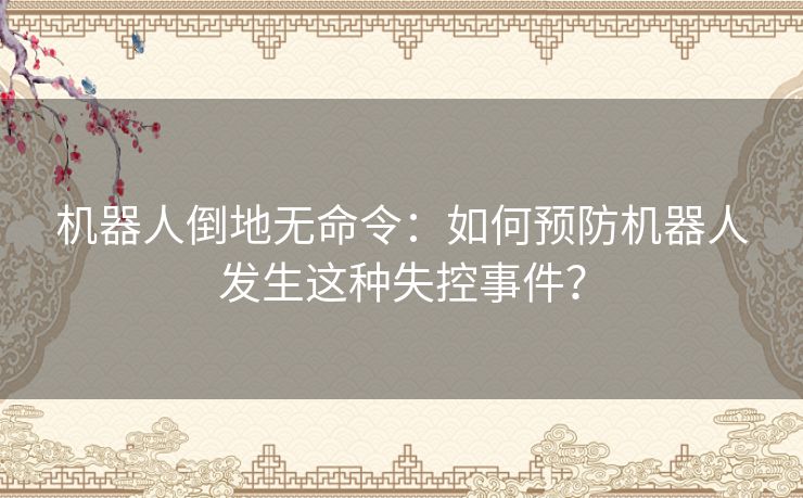 机器人倒地无命令:如何预防机器人发生这种失控事件? 机器人倒地无命令:如何预防机器人发生这种失控事件?