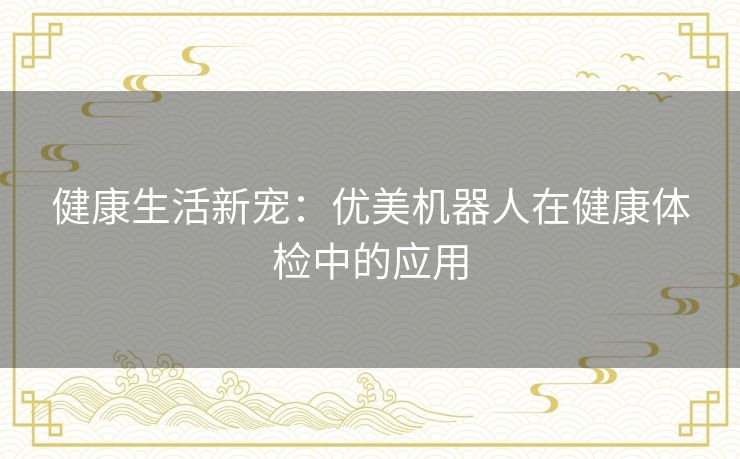 健康生活新宠:优美机器人在健康体检中的应用 健康生活新宠:优美机器人在健康体检中的应用