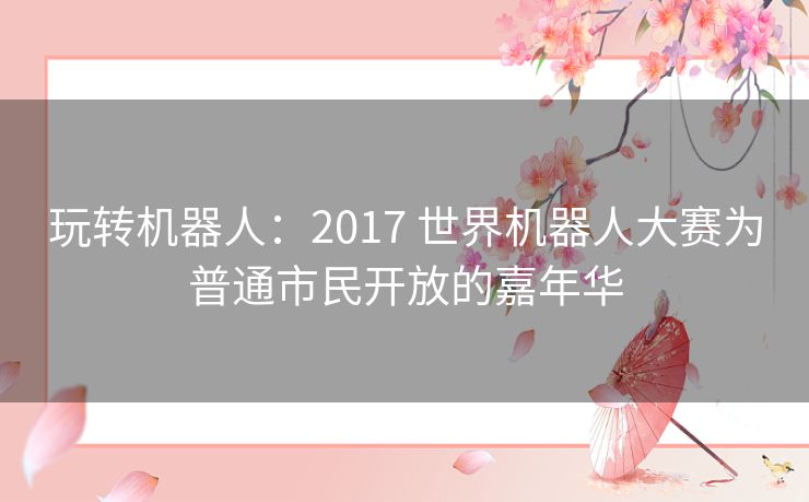 玩转机器人:2017 世界机器人大赛为普通市民开放的嘉年华 玩转机器人:2017 世界机器人大赛为普通市民开放的嘉年华