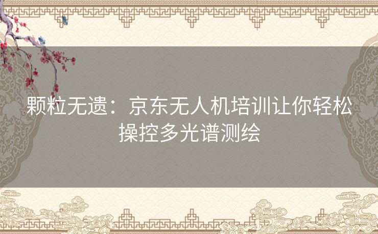 颗粒无遗:京东无人机培训让你轻松操控多光谱测绘 颗粒无遗:京东无人机培训让你轻松操控多光谱测绘