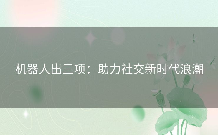 机器人出三项:助力社交新时代浪潮 机器人出三项:助力社交新时代浪潮