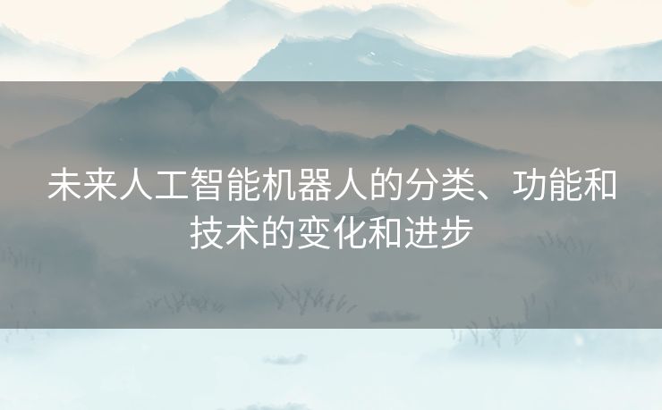 未来人工智能机器人的分类、功能和技术的变化和进步 未来人工智能机器人的分类、功能和技术的变化和进步