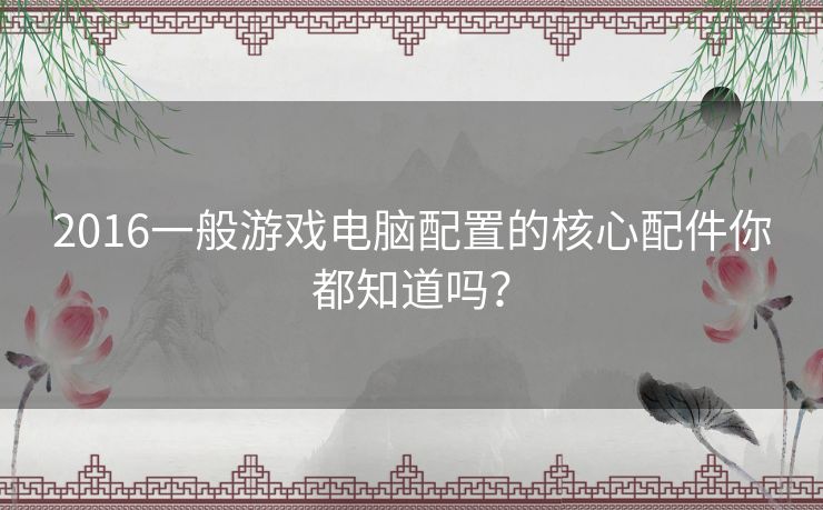 2016一般游戏电脑配置的核心配件你都知道吗? 2016一般游戏电脑配置的核心配件你都知道吗?