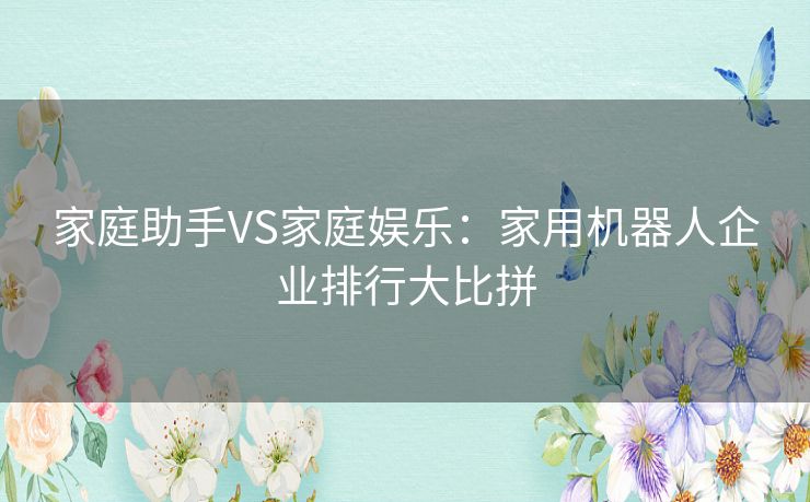 家庭助手VS家庭娱乐:家用机器人企业排行大比拼 家庭助手VS家庭娱乐:家用机器人企业排行大比拼