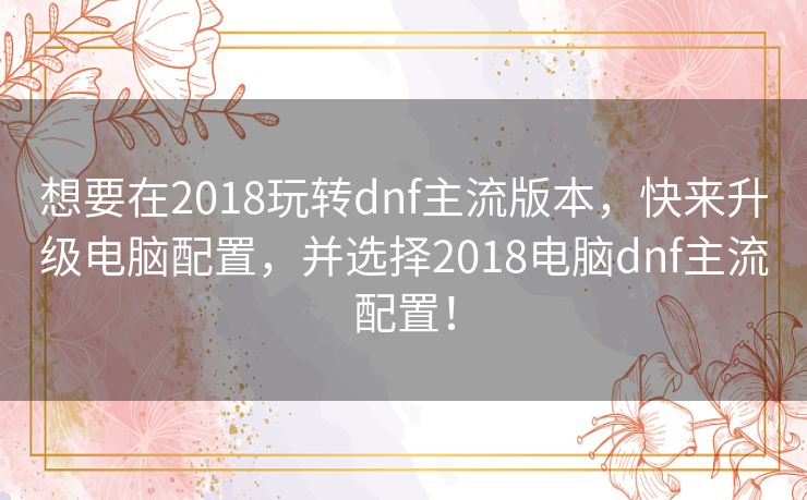 想要在2018玩转dnf主流版本,快来升级电脑配置,并选择2018电脑dnf主流配置! 想要在2018玩转dnf主流版本,快来升级电脑配置,并选择2018电脑dnf主流配置!