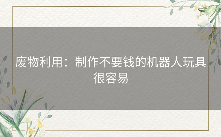 废物利用:制作不要钱的机器人玩具很容易 废物利用:制作不要钱的机器人玩具很容易