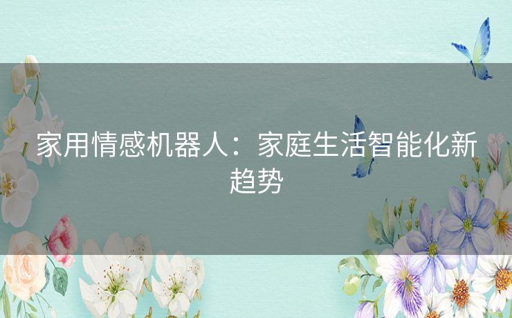 家用情感机器人:家庭生活智能化新趋势 家用情感机器人:家庭生活智能化新趋势