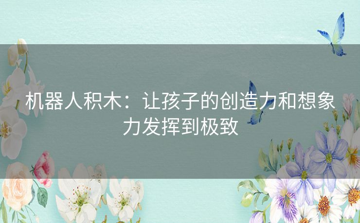 机器人积木:让孩子的创造力和想象力发挥到极致 机器人积木:让孩子的创造力和想象力发挥到极致
