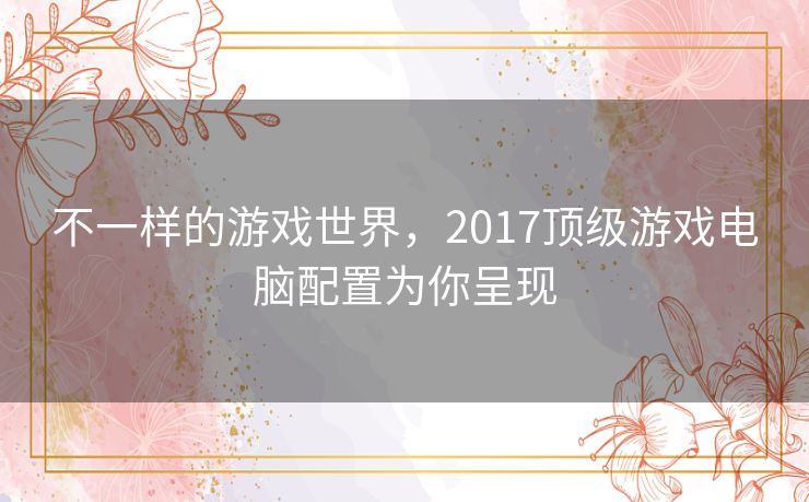 不一样的游戏世界,2017顶级游戏电脑配置为你呈现 不一样的游戏世界,2017顶级游戏电脑配置为你呈现