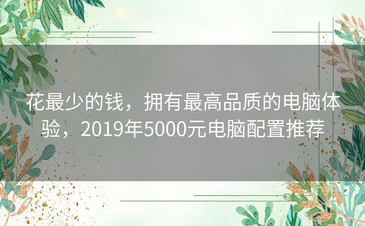 花最少的钱,拥有最高品质的电脑体验,2019年5000元电脑配置推荐 花最少的钱,拥有最高品质的电脑体验,2019年5000元电脑配置推荐