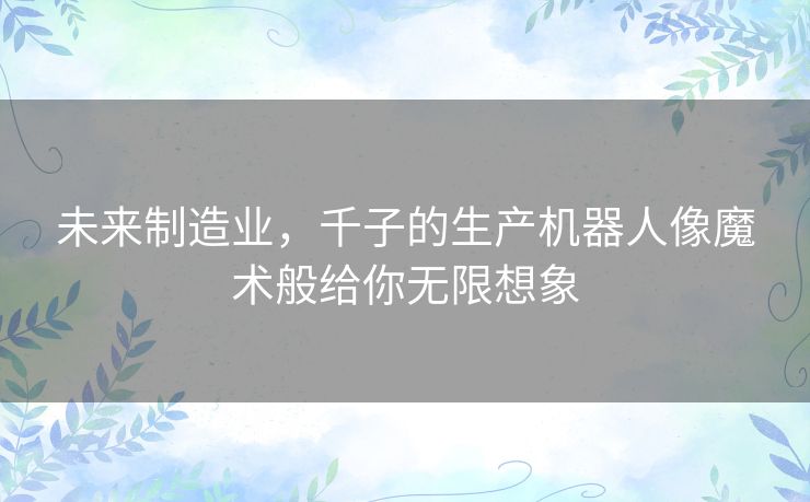 未来制造业,千子的生产机器人像魔术般给你无限想象 未来制造业,千子的生产机器人像魔术般给你无限想象