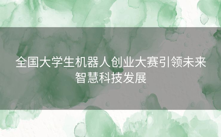 全国大学生机器人创业大赛引领未来智慧科技发展 全国大学生机器人创业大赛引领未来智慧科技发展