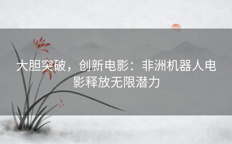 大胆突破，创新电影：非洲机器人电影释放无限潜力