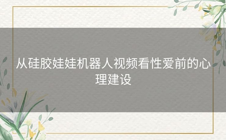 从硅胶娃娃机器人视频看性爱前的心理建设 从硅胶娃娃机器人视频看性爱前的心理建设