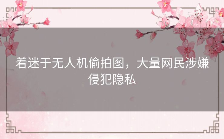 着迷于无人机偷拍图,大量网民涉嫌侵犯隐私 着迷于无人机偷拍图,大量网民涉嫌侵犯隐私