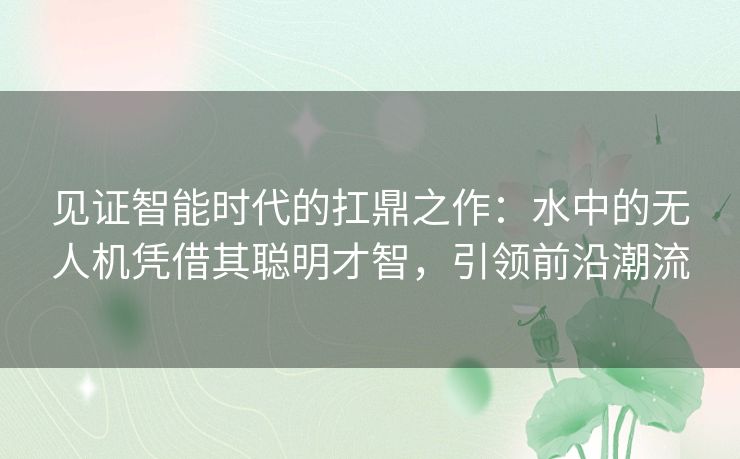 见证智能时代的扛鼎之作:水中的无人机凭借其聪明才智,引领前沿潮流 见证智能时代的扛鼎之作:水中的无人机凭借其聪明才智,引领前沿潮流