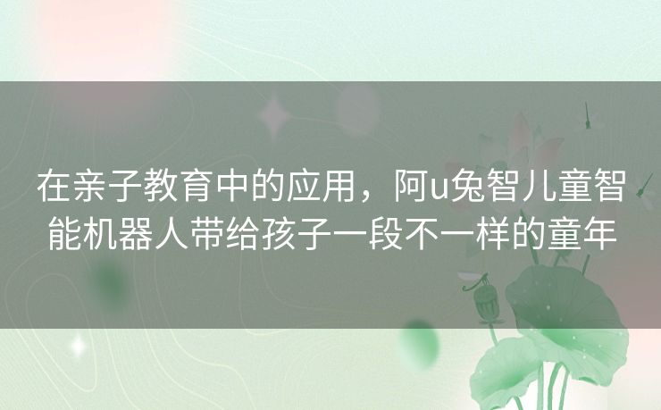 在亲子教育中的应用,阿u兔智儿童智能机器人带给孩子一段不一样的童年 在亲子教育中的应用,阿u兔智儿童智能机器人带给孩子一段不一样的童年