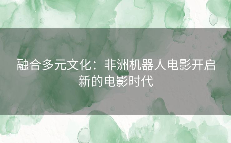 融合多元文化:非洲机器人电影开启新的电影时代 融合多元文化:非洲机器人电影开启新的电影时代