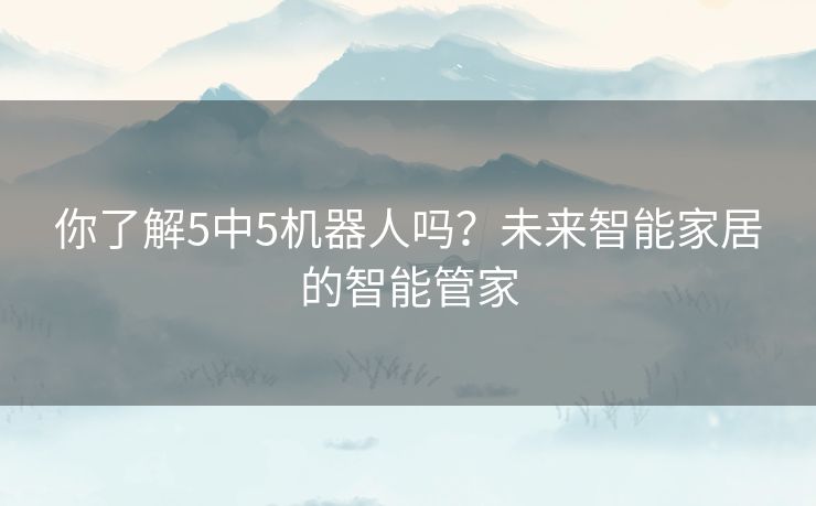 你了解5中5机器人吗?未来智能家居的智能管家 你了解5中5机器人吗?未来智能家居的智能管家