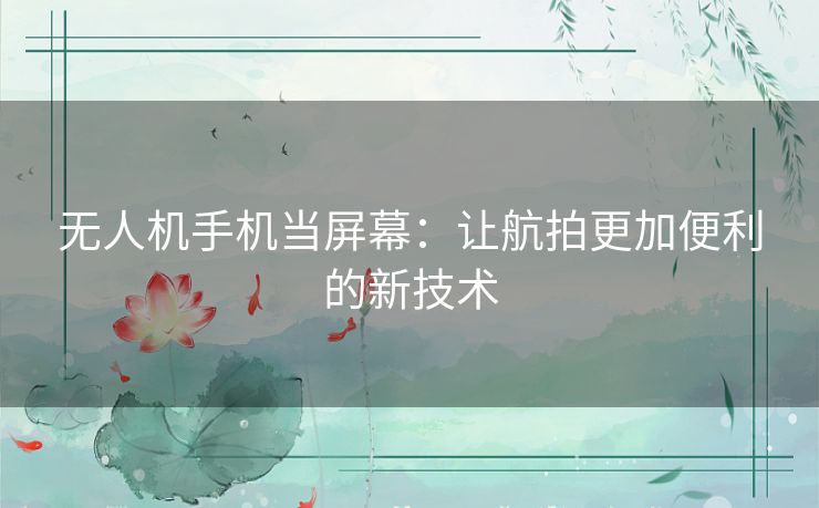 无人机手机当屏幕:让航拍更加便利的新技术 无人机手机当屏幕:让航拍更加便利的新技术