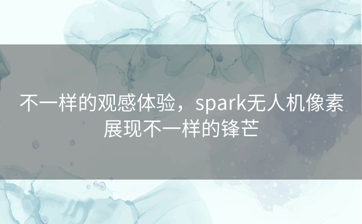 不一样的观感体验,spark无人机像素展现不一样的锋芒 不一样的观感体验,spark无人机像素展现不一样的锋芒