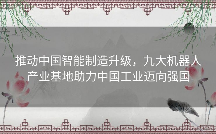推动中国智能制造升级,九大机器人产业基地助力中国工业迈向强国 推动中国智能制造升级,九大机器人产业基地助力中国工业迈向强国