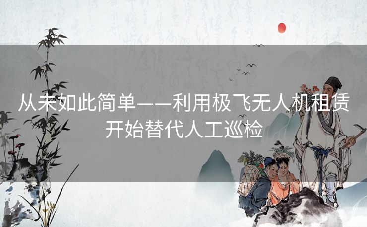 从未如此简单——利用极飞无人机租赁开始替代人工巡检 从未如此简单——利用极飞无人机租赁开始替代人工巡检