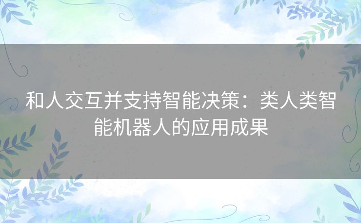 和人交互并支持智能决策:类人类智能机器人的应用成果 和人交互并支持智能决策:类人类智能机器人的应用成果