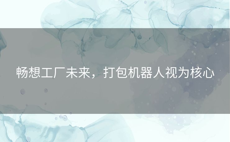 畅想工厂未来,打包机器人视为核心 畅想工厂未来,打包机器人视为核心