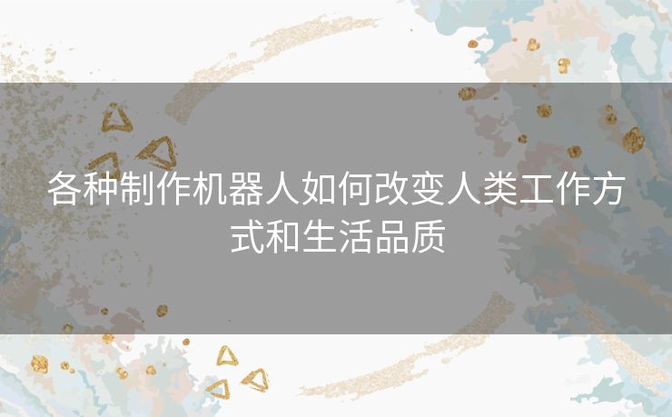 各种制作机器人如何改变人类工作方式和生活品质 各种制作机器人如何改变人类工作方式和生活品质