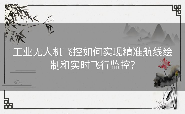 工业无人机飞控如何实现精准航线绘制和实时飞行监控? 工业无人机飞控如何实现精准航线绘制和实时飞行监控?