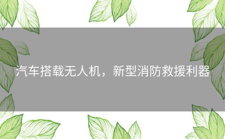 汽车搭载无人机,新型消防救援利器 汽车搭载无人机,新型消防救援利器