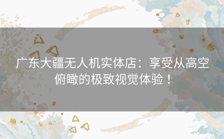 广东大疆无人机实体店:享受从高空俯瞰的极致视觉体验 ! 广东大疆无人机实体店:享受从高空俯瞰的极致视觉体验 !