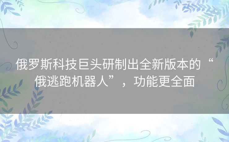 俄罗斯科技巨头研制出全新版本的“俄逃跑机器人”,功能更全面 俄罗斯科技巨头研制出全新版本的“俄逃跑机器人”,功能更全面