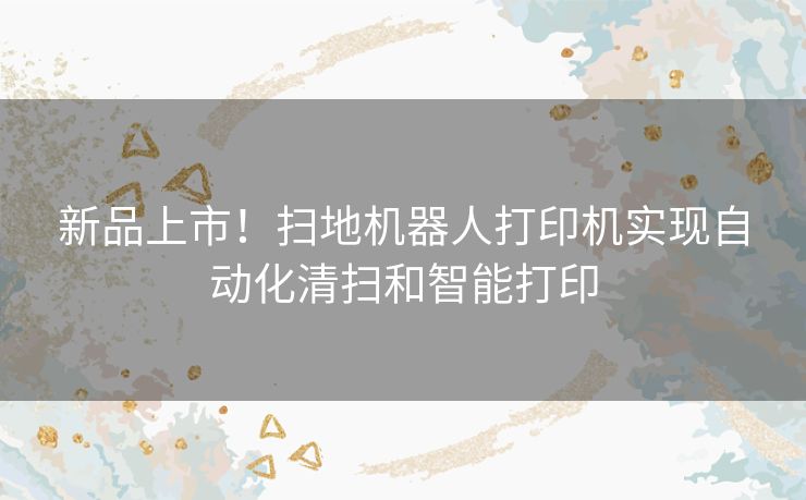 新品上市!扫地机器人打印机实现自动化清扫和智能打印 新品上市!扫地机器人打印机实现自动化清扫和智能打印