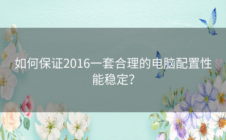 如何保证2016一套合理的电脑配置性能稳定? 如何保证2016一套合理的电脑配置性能稳定?