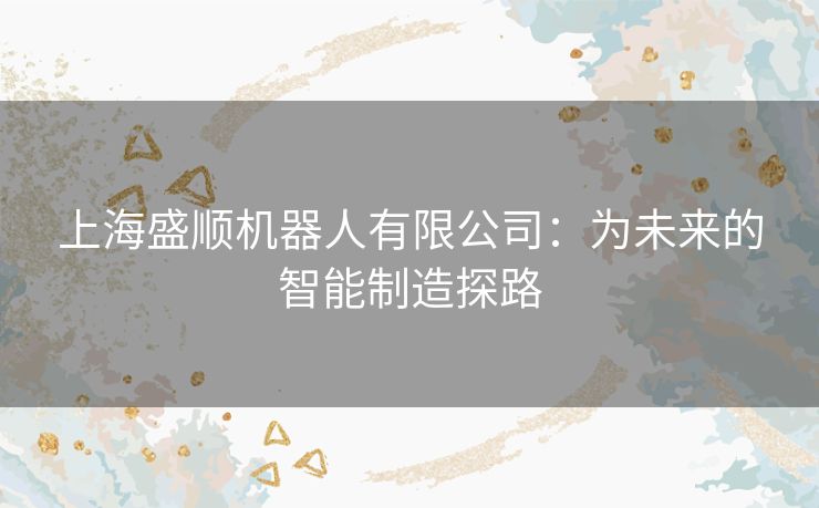 上海盛顺机器人有限公司:为未来的智能制造探路 上海盛顺机器人有限公司:为未来的智能制造探路