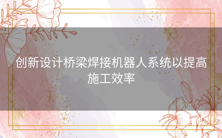 创新设计桥梁焊接机器人系统以提高施工效率 创新设计桥梁焊接机器人系统以提高施工效率